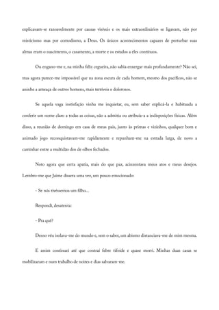explicavam-se razoavelmente por causas visíveis e os mais extraordinários se ligavam, não por
misticismo mas por comodismo, a Deus. Os únicos acontecimentos capazes de perturbar suas
almas eram o nascimento, o casamento, a morte e os estados a eles contínuos.
Ou engano-me e, na minha feliz cegueira, não sabia enxergar mais profundamente? Não sei,
mas agora parece-me impossível que na zona escura de cada homem, mesmo dos pacíficos, não se
aninhe a ameaça de outros homens, mais terríveis e dolorosos.
Se aquela vaga instisfação vinha me inquietar, eu, sem saber explicá-la e habituada a
conferir um nome claro a todas as coisas, não a admitia ou atribuía-a a indisposições físicas. Além
disso, a reunião de domingo em casa de meus pais, junto às primas e vizinhos, qualquer bom e
animado jogo reconquistavam-me rapidamente e repunham-me na estrada larga, de novo a
caminhar entre a multidão dos de olhos fechados.
Noto agora que certa apatia, mais do que paz, acinzentava meus atos e meus desejos.
Lembro-me que Jaime dissera uma vez, um pouco emocionado:
- Se nós tivéssemos um filho...
Respondi, desatenta:
- Pra quê?
Denso véu isolava-me do mundo e, sem o saber, um abismo distanciava-me de mim mesma.
E assim continuei até que contraí febre tifoide e quase morri. Minhas duas casas se
mobilizaram e num trabalho de noites e dias salvaram-me.
 