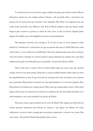 A convalescença veio me encontrar magra e pálida, sem gosto para nada do mundo. Mal me
alimentava, irritava-me com simples palavras. Passava o dia recostada sobre o travesseiro, sem
pensar, sem me mover, presa por anormal e doce languidez. Não afirmo com segurança que esse
estado tenha favorecido uma influência mais fácil de Daniel. Imagino antes que forçava minha
fraqueza para conservar as pessoas ao redor de mim, como na fase da doença. Quando Jaime
chegava do trabalho, meu ar de fragilidade acentuava-se propositalmente.
Não planejara assustá-lo, mas consegui-o. E um dia, em que eu até já esquecera minha
atitude de “convalescente”, comunicaram-me que eu passaria dois meses em Belo Horizonte, onde
o bom clima e o novo ambiente me fortificariam. Não houve apelação. Jaime para lá me conduziu,
num trem noturno. Arranjou-me uma boa pensão e partiu, deixando-me sozinha, sem o que fazer,
subitamente lançada numa liberdade que eu não pedira e da qual não sabia me utilizar.
Talvez tenha sido o começo. Fora de minha órbita, longe das coisas como que nascidas
comigo, senti-me sem apoio porque afinal nem as noções recebidas haviam criado raízes em mim,
tão superficialmente eu vivia. O que até então me sustentara não eram convicções, mas as pessoas
que as possuíam. Pela primeira vez davam-me uma oportunidade de ver com meus próprios olhos.
Pela primeira vez isolavam-me comigo mesma. Pelas cartas que naquela época escrevi e lidas muito
depois, observo que um sentimento de mal-estar se apoderara de mim. Em todas elas referia-me à
volta, desejando-a com certa ansiedade. Isso, porém, até Daniel.
Não posso, mesmo agora, lembrar-me do rosto de Daniel. Falo daquela sua fisionomia de
minhas primeiras impressões, bem diversa do conjunto a que depois me habituei. Só então,
infelizmente um pouco tarde, consegui pela convivência compreender e absorver seus traços. Mas
eram outros... Do primeiro Daniel nada guardei, senão a marca.
 