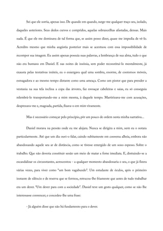 Sei que ele sorria, apenas isso. De quando em quando, surge-me qualquer traço seu, isolado,
daqueles anteriores. Seus dedos curvos e compridos, aquelas sobrancelhas afastadas, densas. Mais
nada. É que ele me dominava de tal forma que, se assim posso dizer, quase me impedia de vê-lo.
Acredito mesmo que minha angústia posterior mais se acentuou com essa impossibilidade de
recompor sua imagem. Eu assim apenas possuía suas palavras, a lembrança de sua alma, tudo o que
não era humano em Daniel. E nas noites de insônia, sem poder reconstituí-lo mentalmente, já
exausta pelas tentativas inúteis, eu o enxergava qual uma sombra, enorme, de contornos móveis,
esmagadora e ao mesmo tempo distante como uma ameaça. Como um pintor que para prender a
ventania na sua tela inclina a copa das árvores, faz esvoaçar cabeleiras e saias, eu só conseguia
relembrá-lo transportando-me a mim mesma, à daquele tempo. Martirizava-me com acusações,
desprezava-me e, magoada, partida, fixava-o em mim vivamente.
Mas é necessário começar pelo princípio, pôr um pouco de ordem nesta minha narrativa...
Daniel morava na pensão onde eu me alojara. Nunca se dirigira a mim, nem eu o notara
particularmente. Até que um dia ouvi-o falar, caindo subitamente em conversa alheia, embora não
abandonando aquele seu ar de distância, como se tivesse emergido de um sono espesso. Sobre o
trabalho. Que não deveria constituir senão um meio de matar a fome imediata. E, distraindo-se a
escandalizar os circunstantes, acrescentou - a qualquer momento abandonaria o seu, o que já fizera
várias vezes, para viver como “um bom vagabundo”. Um estudante de óculos, após o primeiro
instante de silêncio e de reserva que se formou, retrucou-lhe friamente que antes de tudo trabalhar
era um dever. “Um dever para com a sociedade”. Daniel teve um gesto qualquer, como se não lhe
interessasse convencer, e concedeu-lhe uma frase:
- Já alguém disse que não há fundamento para o dever.
 