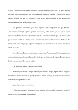 de preto. Os dois fumavam, falando sem pressa, envoltos nos seus pensamentos a tal ponto que nem
me viram entrar. Ia retirar-me, mas uma curiosidade súbita me prendeu e conduziu-me a uma
poltrona, afastada das que eles ocupavam. Afinal, refleti desculpando-me, a sala pertencia aos
hóspedes. Procurei não fazer qualquer ruído.
Nos primeiros momentos, para meu espanto, nada compreendi do que falavam...
Gradualmente distingui algumas palavras conhecidas, entre outras que eu jamais ouvira
pronunciadas: termos de livros. “A universalidade de...” “o sentido abstrato que...” É preciso saber
que eu nunca assistira a palestras onde o assunto não versasse sobre “coisas” e “histórias”. Eu
mesma, com pouca imaginação e pouca inteligência, não pensava senão de acordo com minha
estreita realidade.
Suas palavras deslizavam sobre mim, sem me penetrar. No entanto, adivinhei, singularmente
incomodada, elas escondiam uma harmonia própria que eu não conseguia captar... Tentava não me
distrair para não perder da conversa mágica.
- As realizações matam o desejo - disse Daniel.
“As realizações matam o desejo, as realizações matam o desejo”, repetia-me eu, um pouco
deslumbrada. Perdia-me deles e quando voltava a prestar atenção já outra frase misteriosa e
brilhante nascera, perturbando-me.
Agora Daniel falava de si mesmo.
- O que me interessava sobretudo é sentir, acumular desejos, encher-me de mim mesmo. A
realização abre-me, deixa-me vazio e saciado.
 