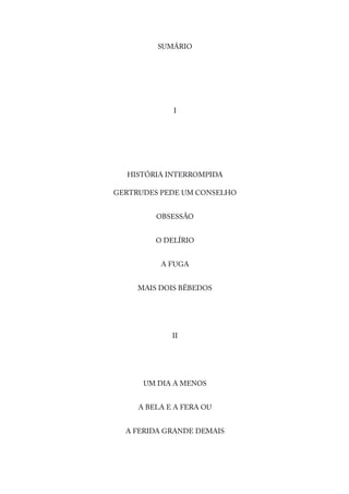 SUMÁRIO
I
HISTÓRIA INTERROMPIDA
GERTRUDES PEDE UM CONSELHO
OBSESSÃO
O DELÍRIO
A FUGA
MAIS DOIS BÊBEDOS
II
UM DIA A MENOS
A BELA E A FERA OU
A FERIDA GRANDE DEMAIS
 