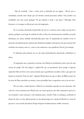 - Não há saciedade - disse o outro, entre as baforadas de seu cigarro. - Há de novo a
insatisfação, criando outro desejo que um homem normal procuraria realizar. Você justifica sua
inutilidade com uma teoria qualquer. “O que importa é sentir e não fazer...” Desculpa. Você
fracassou e só consegue se afirmar por meio da imaginação...
Eu os escutava, estarrecida. Surpreendia-me não só a conversa, como o plano em que ela se
apoiava, qualquer coisa longe da verdade de todos os dias, mas misteriosamente melódica, tocando,
adivinhava, em outras verdades desconhecidas para mim. E surpreendia-me também vê-los se
atacarem com palavras pouco amáveis que ofenderiam qualquer outra pessoa mas que eram por eles
recebidas sem atenção, como se... como se não soubessem o que significava “honra”, por exemplo.
E sobretudo, pela primeira vez eu, até então profundamente adormecida, vislumbrava as
ideias.
A inquietação que as primeiras conversas com Daniel me produziram nascia como de uma
certeza de perigo. Um dia cheguei a explicar-lhe que ao pensamento desse perigo se ligavam
expressões lidas em livros com a pouca atenção que eu geralmente concedia a tudo e que agora me
luziam na memória: “fruto do mal”... Quando Daniel disse-me que eu falava da Biblia, tomei-me
do terror de Deus, mesclado no entanto a uma curiosidade forte e vergonhosa como a de um vício.
Por isso tudo, a minha história é difícil de ser elucidada, separada em seus elementos. Até
onde foi o meu sentimento por Daniel (uso esse termo geral por não saber exatamente qual era o
seu conteúdo) e onde começava o meu despertar para o mundo? Tudo se entrelaçou, confundiu-se
dentro de mim e eu não saberia precisar se meu desassossego era o desejo de Daniel ou a ânsia de
procurar o novo mundo descoberto. Porque despertei simultaneamente mulher e humana.
 