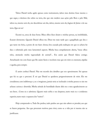 Talvez Daniel tenha agido apenas como instrumento, talvez meu destino fosse mesmo o
que segui, o destinos dos soltos na terra, dos que não medem suas ações pelo Bem e pelo Mal,
talvez eu, mesmo sem ele, me descobrisse um dia, talvez, mesmo sem ele, fugisse de Jaime e de sua
terra. Que sei eu?
Escutei-os, cerca de duas horas. Meus olhos fixos doíam e minhas pernas, na imobilidade,
ficaram dormentes. Quando Daniel olhou-me. Disse-me mais tarde que a gargalhada que deu e
que tanto me feriu, a ponto de me fazer chorar, fora causada pela exaltação em que se achava há
dias e sobretudo pelo meu lamentável aspecto. Minha boca estupidamente aberta, “meus olhos
tolos, atestando minha ingenuidade de animal”... Era assim que Daniel falava comigo.
Arranhando-me com frases que lhe saíam fáceis e incolores mas que em mim se cravavam, rápidas
e agudas, para sempre.
E assim conheci Daniel. Não me recordo dos detalhes que nos aproximaram. Sei apenas
que fui eu que o procurei. E sei que Daniel se apoderou progressivamente de mim. Ele me
considerava com indiferença e, eu o imaginava, jamais teria se inclinado à minha pessoa se não me
achasse curiosa e divertida. Minha atitude de humildade diante dele era o meu agradecimento ao
seu favor... Como eu o admirava. Quanto mais sofria o seu desprezo, tanto mais eu o cosiderava
superior, tanto mais o separava dos “outros”.
Hoje compreendo-o. Tudo lhe perdoo, tudo perdoo aos que não sabem se prender, aos que
se fazem perguntas. Aos que procuram motivos para viver, como se a vida por si mesma não se
justificasse.
 