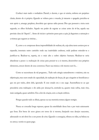 Conheci mais tarde o verdadeiro Daniel, o doente, o que só existia, embora em perpétuo
clarão, dentro de si próprio. Quando se voltava para o mundo, já tateante e apagado, percebia-se
sem apoio e, amargo, perplexo, descobria que apenas sabia pensar. Dos que possuem a terra num
segundo, os olhos fechados. Aquele seu poder de esgotar as coisas antes de tê-las, aquela sua
previsão clara do “depois”... Antes de iniciar o primeiro passo para a ação, já degustava a saturação e
a tristeza que seguem as vitórias...
E, como a se compensar dessa impossibilidade de realizar, ele, cuja alma tanto ansiava por se
expandir, inventara outro caminho onde sua inatividade coubesse, onde pudesse estender-se e
justificar-se. Realizar-se, repetia, eis o mais alto e nobre objetivo humano. Realizar-se seria
abandonar a posse e a realização de coisas para possuir-se a si mesmo, desenvolver seus próprios
elementos, crescer dentro de seus contornos. Fazer sua música e ele mesmo ouvi-la...
Como se necessitasse de tal programa... Tudo nele atingia naturalmente o máximo, não na
objetivação, mas num estado de capacidade, de exaltação de forças, de que ninguém se beneficiava e
que era por todos, além dele, ignorado. E esse estado era o seu auge. Assemelhava-se ao que
precederia uma realização e ele ardia por alcançá-lo, sentindo-se, quanto mais sofria, mais vivo,
mais castigado, quase satisfeito. Era a dor da criação, sem a criação embora.
Porque quando tudo se diluía, apenas na sua memória restava algum vestígio.
Nunca se concedia longo repouso, apesar da esterilidade dessa luta e por mais extenuante
que fosse. Em breve de novo girava em torno de si mesmo, farejando seus desejos nascentes,
adensando-os até elevá-los a um ponto de crise. Quando o conseguia, vibrava no ódio, na beleza ou
no amor, e sentia-se quase pago.
 