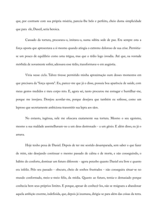 que, por contraste com sua própria miséria, parecia-lhe belo e perfeito, cheio duma simplicidade
que para ele, Daneil, seria heroica.
Cansado da tortura, procurava-o, imitava-o, numa súbita sede de paz. Era sempre esta a
força oposta que apresentava a si mesmo quando atingia o extremo doloroso de sua crise. Permitia-
se um pouco de equilíbrio como uma trégua, mas que o tédio logo invadia. Até que, na vontade
mórbida de novamente sofrer, adensava esse tédio, transformava-o em angústia.
Vivia nesse ciclo. Talvez tivesse permitido minha aproximação num desses momentos em
que precisava da “força oposta”. Eu, parece-me que já o disse, possuía boa aparência de saúde, com
meus gestos medidos e meu corpo reto. E, agora sei, tanto procurou me esmagar e humilhar-me,
porque me invejava. Desejou acordar-me, porque desejava que também eu sofresse, como um
leproso que secretamente ambiciona transmitir sua lepra aos sãos.
No entanto, ingênua, nele me ofuscava exatamente sua tortura. Mesmo o seu egoísmo,
mesmo a sua maldade assemelhavam-no a um deus destronado - a um gênio. E além disso, eu já o
amava.
Hoje tenho pena de Daniel. Depois de ter me sentido desamparada, sem saber o que fazer
de mim, não desejando continuar o mesmo passado de calma e de morte, e não conseguindo, o
hábito do conforto, dominar um futuro diferente - agora percebo quanto Daniel era livre e quanto
era infeliz. Pelo seu passado - obscuro, cheio de sonhos frustrados - não conseguira situar-se no
mundo conformado, meio-a-meio feliz, da média. Quanto ao futuro, temia-o demasiado porque
conhecia bem seus próprios limites. E porque, apesar de conhecê-los, não se resignara a abandonar
aquela ambição enorme, indefinida, que, depois já inumana, dirigia-se para além das coisas da terra.
 