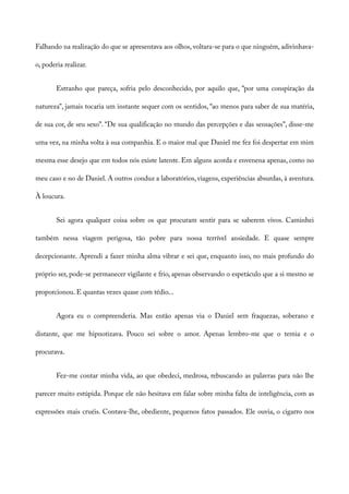Falhando na realização do que se apresentava aos olhos, voltara-se para o que ninguém, adivinhava-
o, poderia realizar.
Estranho que pareça, sofria pelo desconhecido, por aquilo que, “por uma conspiração da
natureza”, jamais tocaria um instante sequer com os sentidos, “ao menos para saber de sua matéria,
de sua cor, de seu sexo”. “De sua qualificação no mundo das percepções e das sensações”, disse-me
uma vez, na minha volta à sua companhia. E o maior mal que Daniel me fez foi despertar em mim
mesma esse desejo que em todos nós existe latente. Em alguns acorda e envenena apenas, como no
meu caso e no de Daniel. A outros conduz a laboratórios, viagens, experiências absurdas, à aventura.
À loucura.
Sei agora qualquer coisa sobre os que procuram sentir para se saberem vivos. Caminhei
também nessa viagem perigosa, tão pobre para nossa terrível ansiedade. E quase sempre
decepcionante. Aprendi a fazer minha alma vibrar e sei que, enquanto isso, no mais profundo do
próprio ser, pode-se permanecer vigilante e frio, apenas observando o espetáculo que a si mesmo se
proporcionou. E quantas vezes quase com tédio...
Agora eu o compreenderia. Mas então apenas via o Daniel sem fraquezas, soberano e
distante, que me hipnotizava. Pouco sei sobre o amor. Apenas lembro-me que o temia e o
procurava.
Fez-me contar minha vida, ao que obedeci, medrosa, rebuscando as palavras para não lhe
parecer muito estúpida. Porque ele não hesitava em falar sobre minha falta de inteligência, com as
expressões mais cruéis. Contava-lhe, obediente, pequenos fatos passados. Ele ouvia, o cigarro nos
 