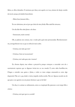 lábios, os olhos distraídos. E terminava por dizer, com aquele ar só seu, mistura de desejo contido
de rir, de cansaço, de desdém benevolente:
- Muito bem, bastante feliz...
Eu me ruborizava, não sei por que cheia de raiva, ferida. Mas nada lhe retrucava.
Um dia falei-lhe sobre Jaime e ele disse:
- Interessante, muito normal.
Oh, as palavras são comuns, mas o modo pelo qual eram pronunciadas. Revolucionavam-
me, envergonhavam-me no que eu tinha de mais oculto.
- Cristina, você sabe que vive?
- Cristina, é bom ser inconsciente?
- Cristina, você nada quer, não é mesmo?
Eu chorava depois, mas voltava a procurá-lo, porque começava a concordar com ele e
secretamente esperava que se dignasse iniciar-me no seu mundo. E como sabia humilhar-me.
Chegou a estender suas garras a Jaime, a todos os meus amigos amassando-os como algo
desprezível. Não sei o que, desde o início, impediu minha revolta. Não sei. Apenas recordo-me de
que para o seu egoísmo era um prazer dominar e que eu fui fácil
Um dia, vi-o animar-se subitamente, como se a inspiração lhe parecesse a um tempo feliz e
cômica:
- Cristina, você quer que eu a acorde?
 