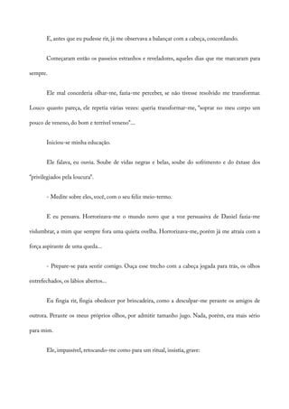 E, antes que eu pudesse rir, já me observava a balançar com a cabeça, concordando.
Começaram então os passeios estranhos e reveladores, aqueles dias que me marcaram para
sempre.
Ele mal concederia olhar-me, fazia-me perceber, se não tivesse resolvido me transformar.
Louco quanto pareça, ele repetia várias vezes: queria transformar-me, “soprar no meu corpo um
pouco de veneno, do bom e terrível veneno”...
Iniciou-se minha educação.
Ele falava, eu ouvia. Soube de vidas negras e belas, soube do sofrimento e do êxtase dos
“privilegiados pela loucura”.
- Medite sobre eles, você, com o seu feliz meio-termo.
E eu pensava. Horrorizava-me o mundo novo que a voz persuasiva de Daniel fazia-me
vislumbrar, a mim que sempre fora uma quieta ovelha. Horrorizava-me, porém já me atraía com a
força aspirante de uma queda...
- Prepare-se para sentir comigo. Ouça esse trecho com a cabeça jogada para trás, os olhos
entrefechados, os lábios abertos...
Eu fingia rir, fingia obedecer por brincadeira, como a desculpar-me perante os amigos de
outrora. Perante os meus próprios olhos, por admitir tamanho jugo. Nada, porém, era mais sério
para mim.
Ele, impassível, retocando-me como para um ritual, insistia, grave:
 