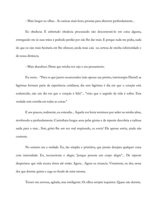 - Mais langor no olhar... As narinas mais leves, prontas para absorver profundamente...
Eu obedecia. E sobretudo obedecia procurando não descontentá-lo em coisa alguma,
entregando-me às suas mãos e pedindo perdão por não lhe dar mais. E porque nada me pedia, nada
do que eu não mais hesitaria em lhe oferecer, ainda mais caía na certeza de minha inferioridade e
de nossa distância.
- Mais abandono. Deixe que minha voz seja o seu pensamento.
Eu ouvia. - “Para os que jazem encarcerados (não apenas nas prisões, interrompia Daniel) as
lágrimas formam parte da experiência cotidiana; dia sem lágrimas é dia em que o coração está
endurecido, não um dia em que o coração é feliz”... “visto que o segredo da vida é sofrer. Esta
verdade está contida em todas as coisas.”
E aos poucos, realmente, eu entendia... Aquela voz lenta terminou por arder na minha alma,
revolvendo-a profundamente. Caminhara longos anos pelas grutas e de repente descobria a radiosa
saída para o mar... Sim, gritei-lhe um vez mal respirando, eu sentia! Ele apenas sorriu, ainda não
contente.
No entanto era a verdade. Eu, tão simples e primitiva, que jamais desejara qualquer coisa
com intensidade. Eu, inconsciente e alegre, “porque possuía um corpo alegre”... De repente
despertava: que vida escura tivera até então. Agora... Agora eu renascia. Vivamente, na dor, nessa
dor que dormia quieta e cega no fundo de mim mesma.
Tornei-me nervosa, agitada, mas inteligente. Os olhos sempre inquietos. Quase não dormia.
 