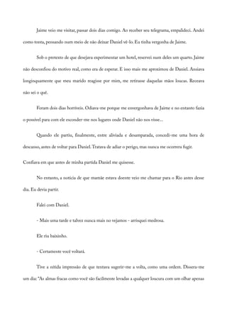 Jaime veio me visitar, passar dois dias comigo. Ao receber seu telegrama, empalideci. Andei
como tonta, pensando num meio de não deixar Daniel vê-lo. Eu tinha vergonha de Jaime.
Sob o pretexto de que desejava experimentar um hotel, reservei num deles um quarto. Jaime
não desconfiou do motivo real, como era de esperar. E isso mais me aproximou de Daniel. Ansiava
longinquamente que meu marido reagisse por mim, me retirasse daquelas mãos loucas. Receava
não sei o quê.
Foram dois dias horríveis. Odiava-me porque me envergonhava de Jaime e no entanto fazia
o possível para com ele esconder-me nos lugares onde Daniel não nos visse...
Quando ele partiu, finalmente, entre aliviada e desamparada, concedi-me uma hora de
descanso, antes de voltar para Daniel.Tratava de adiar o perigo, mas nunca me ocorrera fugir.
Confiava em que antes de minha partida Daniel me quisesse.
No entanto, a notícia de que mamãe estava doente veio me chamar para o Rio antes desse
dia. Eu devia partir.
Falei com Daniel.
- Mais uma tarde e talvez nunca mais no vejamos - arrisquei medrosa.
Ele riu baixinho.
- Certamente você voltará.
Tive a nítida impressão de que tentava sugerir-me a volta, como uma ordem. Dissera-me
um dia: “As almas fracas como você são facilmente levadas a qualquer loucura com um olhar apenas
 