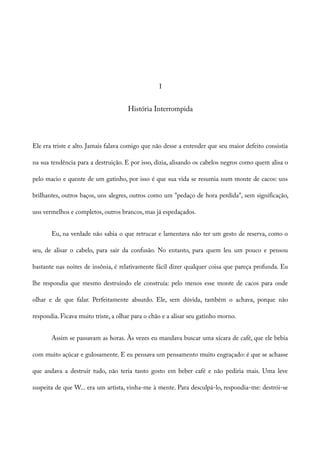 I
História Interrompida
Ele era triste e alto. Jamais falava comigo que não desse a entender que seu maior defeito consistia
na sua tendência para a destruição. E por isso, dizia, alisando os cabelos negros como quem alisa o
pelo macio e quente de um gatinho, por isso é que sua vida se resumia num monte de cacos: uns
brilhantes, outros baços, uns alegres, outros como um "pedaço de hora perdida", sem significação,
uns vermelhos e completos, outros brancos, mas já espedaçados.
Eu, na verdade não sabia o que retrucar e lamentava não ter um gesto de reserva, como o
seu, de alisar o cabelo, para sair da confusão. No entanto, para quem leu um pouco e pensou
bastante nas noites de insônia, é relativamente fácil dizer qualquer coisa que pareça profunda. Eu
lhe respondia que mesmo destruindo ele construía: pelo menos esse monte de cacos para onde
olhar e de que falar. Perfeitamente absurdo. Ele, sem dúvida, também o achava, porque não
respondia. Ficava muito triste, a olhar para o chão e a alisar seu gatinho morno.
Assim se passavam as horas. Às vezes eu mandava buscar uma xícara de café, que ele bebia
com muito açúcar e gulosamente. E eu pensava um pensamento muito engraçado: é que se achasse
que andava a destruir tudo, não teria tanto gosto em beber café e não pediria mais. Uma leve
suspeita de que W... era um artista, vinha-me à mente. Para desculpá-lo, respondia-me: destrói-se
 