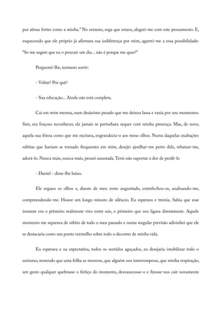 por almas fortes como a minha.” No entanto, cega que estava, alegrei-me com este pensamento. E,
esquecendo que ele próprio já afirmara sua indiferença por mim, agarrei-me a essa possibilidade:
“Se me sugere que eu o procure um dia... não é porque me quer?”
Perguntei-lhe, tentanto sorrir:
- Voltar? Por quê?
- Sua educação... Ainda não está completa.
Caí em mim mesma, num desânimo pesado que me deixou lassa e vazia por uns momentos.
Sim, era forçoso reconhecer, ele jamais se perturbara sequer com minha presença. Mas, de novo,
aquela sua frieza como que me excitava, engrandecia-o aos meus olhos. Numa daquelas exaltações
súbitas que haviam se tornado frequentes em mim, desejei ajoelhar-me perto dele, rebaixar-me,
adorá-lo. Nunca mais, nunca mais, pensei assustada.Temi não suportar a dor de perdê-lo
- Daniel - disse-lhe baixo.
Ele ergueu os olhos e, diante de meu rosto angustiado, entrefechou-os, analisando-me,
compreendendo-me. Houve um longo minuto de silêncio. Eu esperava e tremia. Sabia que esse
instante era o primeiro realmente vivo entre nós, o primeiro que nos ligava diretamente. Aquele
momento me separava de súbito de todo o meu passado e numa singular previsão adivinhei que ele
se destacaria como um ponto vermelho sobre todo o decorrer de minha vida.
Eu esperava e na expectativa, todos os sentidos aguçados, eu desejaria imobilizar todo o
universo, temendo que uma folha se movesse, que alguém nos interrompesse, que minha respiração,
um gesto qualquer quebrasse o feitiço do momento, desvanecesse-o e fizesse-nos cair novamente
 