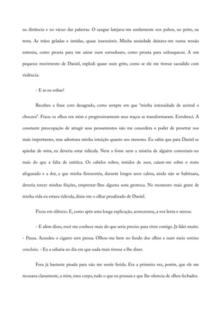 na distância e no vácuo das palavras. O sangue latejava-me surdamente nos pulsos, no peito, na
testa. As mãos geladas e úmidas, quase insensíveis. Minha ansiedade deixava-me numa tensão
extrema, como pronta para me atirar num sorvedouro, como pronta para enlouquecer. A um
pequeno movimento de Daniel, explodi quase num grito, como se ele me tivesse sacudido com
violência:
- E se eu voltar?
Recebeu a frase com desagrado, como sempre em que “minha intensidade de animal o
chocava”. Fixou os olhos em mim e progressivamente seus traços se transformaram. Enrubesci. A
constante preocupação de atingir seus pensamentos não me concedera o poder de penetrar nos
mais importantes, mas adestrara minha intuição quanto aos menores. Eu sabia que para Daniel se
apiedar de mim, eu deveria estar ridícula. Nem a fome nem a miséria de alguém comoviam-no
mais do que a falta de estética. Os cabelos soltos, úmidos de suor, caíam-me sobre o rosto
afogueado e a dor, a que minha fisionomia, durante longos anos calma, ainda não se habituara,
deveria torcer minhas feições, emprestar-lhes alguma nota grotesca. No momento mais grave de
minha vida eu estava ridícula, dizia-me o olhar penalizado de Daniel.
Ficou em silêncio. E, como após uma longa explicação, acrescentou, a voz lenta e serena:
- E além disso, você me conhece mais do que seria preciso para viver comigo. Já falei muito.
- Pausa. Acendeu o cigarro sem pressa. Olhou-me bem no fundo dos olhos e num meio sorriso
concluiu: - Eu a odiaria no dia em que nada mais tivesse a lhe dizer.
Fora já bastante pisada para não me sentir ferida. Era a primeira vez, porém, que ele me
recusava claramente, a mim, meu corpo, tudo o que eu possuía e que lhe oferecia de olhos fechados.
 
