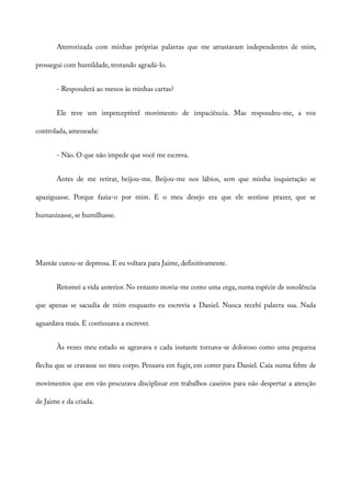 Aterrorizada com minhas próprias palavras que me arrastavam independentes de mim,
prossegui com humildade, tentando agradá-lo.
- Responderá ao menos às minhas cartas?
Ele teve um imperceptível movimento de impaciência. Mas respondeu-me, a voz
controlada, ameneada:
- Não. O que não impede que você me escreva.
Antes de me retirar, beijou-me. Beijou-me nos lábios, sem que minha inquietação se
apaziguasse. Porque fazia-o por mim. E o meu desejo era que ele sentisse prazer, que se
humanizasse, se humilhasse.
Mamãe curou-se depressa. E eu voltara para Jaime, definitivamente.
Retomei a vida anterior. No entanto movia-me como uma cega, numa espécie de sonolência
que apenas se sacudia de mim enquanto eu escrevia a Daniel. Nunca recebi palavra sua. Nada
aguardava mais. E continuava a escrever.
Às vezes meu estado se agravava e cada instante tornava-se doloroso como uma pequena
flecha que se cravasse no meu corpo. Pensava em fugir, em correr para Daniel. Caía numa febre de
movimentos que em vão procurava disciplinar em trabalhos caseiros para não despertar a atenção
de Jaime e da criada.
 