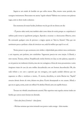 Seguia-se um estado de lassidão em que sofria menos. Mas, mesmo nesse período, não
sossegava inteiramente. Perscrutava-me atenta: “aquilo voltaria?” Referia-me à tortura com palavras
vagas, como se deste modo a afastasse.
Em momentos de maior lucidez, lembrava-me de que ele me dissera um dia:
- É preciso saber sentir, mas também saber como deixar de sentir, porque se a experiência é
sublime pode tornar-se igualmente perigosa. Aprenda a encantar e a desencantar. Observe, estou
lhe ensinando qualquer coisa de precioso: a mágica oposta ao “abre-te, Sésamo”. Para que um
sentimento perca o perfume e deixe de intoxicar-nos, nada há melhor que expô-lo ao sol.
Tentar pensar no que acontecera com nitidez e objetividade para reduzir meus sentimentos
a um esquema, sem perfume, sem entrelinhas. Vagamente parecia-me uma traição. A Daniel, a
mim mesma. Tentara, embora. Simplificando minha história em duas ou três palavras, expondo-a
ao sol, parecia-me realmente irrisória, mas não me contagiava a frieza de meus pensamentos e antes
imaginava tratar do caso de uma mulher desconhecida com um homem desconhecido. Oh, eles
nada tinham a ver com a opressão que me esmagava, com aquela saudade dolorosa que me
esgazeava os olhos e atordoava a mente... E mesmo, descobrira, eu temia libertar-me. “Aquilo”
crescera demais dentro de mim, deixava-me plena. Ficaria desamparada se me curasse. Afinal, o
que era eu agora, sentia, senão um reflexo? Se abolisse Daniel, seria um espelho branco.
Tornara-me vibrátil, estranhamente sensível. Não suportava mais aquelas amenas tardes em
família que outrora tanto haviam me distraído.
- Está calor, hein, Cristina? - dizia Jaime.
- Há duas semanas que estou tentando esse ponto e nada consigo - dizia mamãe.
 