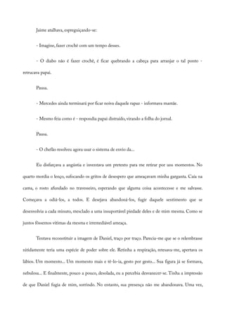 Jaime atalhava, espreguiçando-se:
- Imagine, fazer crochê com um tempo desses.
- O diabo não é fazer crochê, é ficar quebrando a cabeça para arranjar o tal ponto -
retrucava papai.
Pausa.
- Mercedes ainda terminará por ficar noiva daquele rapaz - informava mamãe.
- Mesmo feia como é - respondia papai distraído, virando a folha do jornal.
Pausa.
- O chefão resolveu agora usar o sistema de envio da...
Eu disfarçava a angústia e inventava um pretexto para me retirar por uns momentos. No
quarto mordia o lenço, sufocando os gritos de desespero que ameaçavam minha garganta. Caía na
cama, o rosto afundado no travesseiro, esperando que alguma coisa acontecesse e me salvasse.
Começava a odiá-los, a todos. E desejava abandoná-los, fugir daquele sentimento que se
desenvolvia a cada minuto, mesclado a uma insuportável piedade deles e de mim mesma. Como se
juntos fôssemos vítimas da mesma e irremediável ameaça.
Tentava reconstituir a imagem de Daniel, traço por traço. Parecia-me que se o relembrasse
nitidamente teria uma espécie de poder sobre ele. Retinha a respiração, retesava-me, apertava os
lábios. Um momento... Um momento mais e tê-lo-ia, gesto por gesto... Sua figura já se formava,
nebulosa... E finalmente, pouco a pouco, desolada, eu a percebia desvanecer-se. Tinha a impressão
de que Daniel fugia de mim, sorrindo. No entanto, sua presença não me abandonava. Uma vez,
 