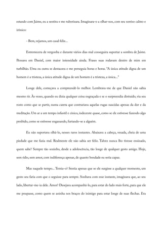 estando com Jaime, eu a sentira e me ruborizara. Imaginara-o a olhar-nos, com seu sorriso calmo e
irônico:
- Bem, vejamos, um casal feliz...
Estremecera de vergonha e durante vários dias mal conseguira suportar a sombra de Jaime.
Pensava em Daniel, com maior intensidade ainda. Frases suas rodavam dentro de mim em
turbilhão. Uma ou outra se destacava e me perseguia horas e horas. “A única atitude digna de um
homem é a tristeza, a única atitude digna de um homem é a tristeza, a única...”
Longe dele, começava a compreendê-lo melhor. Lembrava-me de que Daniel não sabia
mesmo rir. Às vezes, quando eu dizia qualquer coisa engraçada e se o surpreendia distraído, via seu
rosto como que se partir, numa careta que contrariava aquelas rugas nascidas apenas da dor e da
meditação. Um ar a um tempo infantil e cínico, indecente quase, como se ele estivesse fazendo algo
proibido, como se estivesse enganando, furtando-se a alguém.
Eu não suportava olhá-lo, nesses raros instantes. Abaixava a cabeça, vexada, cheia de uma
piedade que me fazia mal. Realmente ele não sabia ser feliz. Talvez nunca lho tivesse ensinado,
quem sabe? Sempre tão sozinho, desde a adolescência, tão longe de qualquer gesto amigo. Hoje,
sem ódio, sem amor, com indiferença apenas, de quanto bondade eu seria capaz.
Mas naquele tempo... Temia-o? Sentia apenas que se ele surgisse a qualquer momento, um
gesto seu faria com que o seguisse para sempre. Sonhava com esse instante, imaginava que, ao seu
lado, libertar-me-ia dele. Amor? Desejava acompanhá-lo, para estar do lado mais forte, para que ele
me poupasse, como quem se aninha nos braços do inimigo para estar longe de suas flechas. Era
 