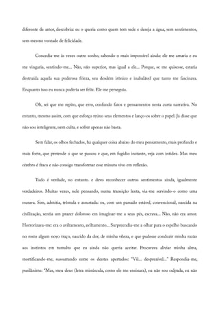 diferente de amor, descobria: eu o queria como quem tem sede e deseja a água, sem sentimentos,
sem mesmo vontade de felicidade.
Concedia-me às vezes outro sonho, sabendo-o mais impossível ainda: ele me amaria e eu
me vingaria, sentindo-me... Não, não superior, mas igual a ele... Porque, se me quisesse, estaria
destruída aquela sua poderosa frieza, seu desdém irônico e inabalável que tanto me fascinava.
Enquanto isso eu nunca poderia ser feliz. Ele me perseguia.
Oh, sei que me repito, que erro, confundo fatos e pensamentos nesta curta narrativa. No
entanto, mesmo assim, com que esforço reúno seus elementos e lanço-os sobre o papel. Já disse que
não sou inteligente, nem culta. e sofrer apenas não basta.
Sem falar, os olhos fechados, há qualquer coisa abaixo do meu pensamento, mais profundo e
mais forte, que pretende o que se passou e que, em fugidio instante, veja com intidez. Mas meu
cérebro é fraco e não consigo transformar esse minuto vivo em reflexão.
Tudo é verdade, no entanto. e devo reconhecer outros sentimentos ainda, igualmente
verdadeiros. Muitas vezes, nele pensando, numa transição lenta, via-me servindo-o como uma
escrava. Sim, admitia, trêmula e assustada: eu, com um passado estável, convencional, nascida na
civilização, sentia um prazer doloroso em imaginar-me a seus pés, escrava... Não, não era amor.
Horrorizava-me: era o aviltamento, aviltamento... Surpreendia-me a olhar para o espelho buscando
no rosto algum novo traço, nascido da dor, de minha vileza, e que pudesse conduzir minha razão
aos instintos em tumulto que eu ainda não queria aceitar. Procurava aliviar minha alma,
mortificando-me, sussurrando entre os dentes apertados: “Vil... desprezível...” Respondia-me,
pusilânime: “Mas, meu deus (letra minúscula, como ele me ensinara), eu não sou culpada, eu não
 