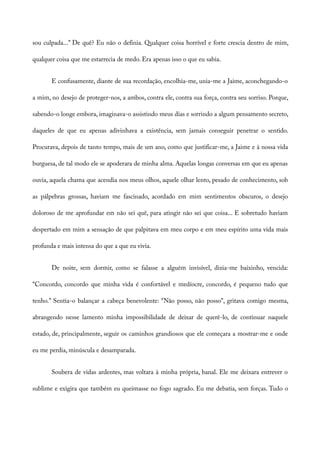 sou culpada...” De quê? Eu não o definia. Qualquer coisa horrível e forte crescia dentro de mim,
qualquer coisa que me estarrecia de medo. Era apenas isso o que eu sabia.
E confusamente, diante de sua recordação, encolhia-me, unia-me a Jaime, aconchegando-o
a mim, no desejo de proteger-nos, a ambos, contra ele, contra sua força, contra seu sorriso. Porque,
sabendo-o longe embora, imaginava-o assistindo meus dias e sorrindo a algum pensamento secreto,
daqueles de que eu apenas adivinhava a existência, sem jamais conseguir penetrar o sentido.
Procurava, depois de tanto tempo, mais de um ano, como que justificar-me, a Jaime e à nossa vida
burguesa, de tal modo ele se apoderara de minha alma. Aquelas longas conversas em que eu apenas
ouvia, aquela chama que acendia nos meus olhos, aquele olhar lento, pesado de conhecimento, sob
as pálpebras grossas, haviam me fascinado, acordado em mim sentimentos obscuros, o desejo
doloroso de me aprofundar em não sei quê, para atingir não sei que coisa... E sobretudo haviam
despertado em mim a sensação de que palpitava em meu corpo e em meu espírito uma vida mais
profunda e mais intensa do que a que eu vivia.
De noite, sem dormir, como se falasse a alguém invisível, dizia-me baixinho, vencida:
“Concordo, concordo que minha vida é confortável e medíocre, concordo, é pequeno tudo que
tenho.” Sentia-o balançar a cabeça benevolente: “Não posso, não posso”, gritava comigo mesma,
abrangendo nesse lamento minha impossibilidade de deixar de querê-lo, de continuar naquele
estado, de, principalmente, seguir os caminhos grandiosos que ele começara a mostrar-me e onde
eu me perdia, minúscula e desamparada.
Soubera de vidas ardentes, mas voltara à minha própria, banal. Ele me deixara entrever o
sublime e exigira que também eu queimasse no fogo sagrado. Eu me debatia, sem forças. Tudo o
 