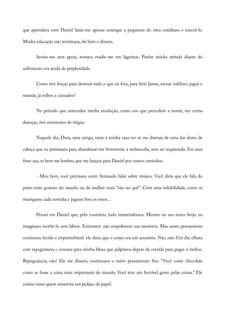 que aprendera com Daniel fazia-me apenas enxergar a pequenez do meu cotidiano e execrá-lo.
Minha educação não terminara, ele bem o dissera.
Sentia-me sem apoio, tentava evadir-me em lágrimas. Porém minha atitude diante do
sofrimento era ainda de perplexidade.
Como tive forças para destruir tudo o que eu fora, para ferir Jaime, tornar infelizes papai e
mamãe, já velhos e cansados?
No período que antecedeu minha resolução, como nos que precedem a morte, em certas
doenças, tive momentos de trégua.
Naquele dia, Dora, uma amiga, viera à minha casa ver se me distraía de uma das dores de
cabeça que eu pretextara para abandonar-me livremente à melancolia, sem ser inquietada. Foi uma
frase sua, se bem me lembro, que me lançou para Daniel por outros caminhos.
- Meu bem, você precisava ouvir Armando falar sobre música. Você diria que ele fala do
prato mais gostoso do mundo ou da mulher mais “não sei quê”. Com uma volubilidade, como se
mastigasse cada notinha e jogasse fora os ossos...
Pensei em Daniel que, pelo contrário, tudo imaterializava. Mesmo no seu único beijo, eu
imaginara recebê-lo sem lábios. Estremeci: não empobrecer sua memória. Mas outro pensamento
continuou lúcido e imperturbável: ele dizia que o corpo era um acessório. Não, não. Um dia olhara
com repugnância e censura para minha blusa que palpitava depois da corrida para pegar o ônibus.
Repugnância, não! Ele me dissera, continuava o outro pensamento frio: “Você come chocolate
como se fosse a coisa mais importante do mundo. Você tem um horrível gosto pelas coisas.” Ele
comia como quem amarrota um pedaço de papel.
 