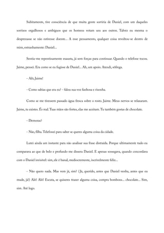 Subitamente, tive consciência de que muita gente sorriria de Daniel, com um daqueles
sorrisos orgulhosos e ambíguos que os homens votam uns aos outros. Talvez eu mesma o
desprezasse se não estivesse doente... A esse pensamento, qualquer coisa revoltou-se dentro de
mim, estranhamente: Daniel...
Sentia-me repentinamente exausta, já sem forças para continuar. Quando o telefone tocou.
Jaime, pensei. Era como se eu fugisse de Daniel... Ah, um apoio. Atendi, sôfrega.
- Alô, Jaime!
- Como sabias que era eu? - falou sua voz fanhosa e risonha.
Como se me tivessem passado água fresca sobre o rosto. Jaime. Meus nervos se relaxaram.
Jaime, tu existes. És real.Tuas mãos são fortes, elas me aceitam.Tu também gostas de chocolate.
- Demoras?
- Não, filha.Telefonei para saber se queres alguma coisa da cidade.
Lutei ainda um instante para não analisar sua frase distraída. Porque ultimamente tudo eu
comparava ao que de belo e profundo me dissera Daniel. E apenas sossegava, quando concordava
com o Daniel invisível: sim, ele é banal, mediocremente, incrivelmente feliz...
- Não quero nada. Mas vem já, sim? (Já, querido, antes que Daniel venha, antes que eu
mude, já!) Alô! Alô! Escuta, se quiseres trazer alguma coisa, compra bombons... chocolate... Sim,
sim. Até logo.
 