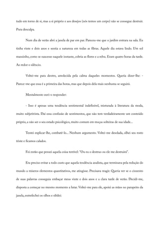 tudo em torno de si, mas a si próprio e aos desejos (nós temos um corpo) não se consegue destruir.
Pura desculpa.
Num dia de verão abri a janela de par em par. Pareceu-me que o jardim entrara na sala. Eu
tinha vinte e dois anos e sentia a natureza em todas as fibras. Aquele dia estava lindo. Um sol
mansinho, como se nascesse naquele instante, cobria as flores e a relva. Eram quatro horas da tarde.
Ao redor o silêncio.
Voltei-me para dentro, amolecida pela calma daqueles momentos. Queria dizer-lhe: -
Parece-me que essa é a primeira das horas, mas que depois dela mais nenhuma se seguirá.
Mentalmente ouvi-o responder:
- Isso é apenas uma tendência sentimental indefinível, misturada à literatura da moda,
muito subjetivista. Daí essa confusão de sentimentos, que não tem verdadeiramente um conteúdo
próprio, a não ser o seu estado psicológico, muito comum em moças solteiras de sua idade...
Tentei explicar-lhe, combatê-lo... Nenhum argumento. Voltei-me desolada, olhei seu rosto
triste e ficamos calados.
Foi então que pensei aquela coisa terrível: "Ou eu o destruo ou ele me destruirá".
Era preciso evitar a todo custo que aquela tendência analista, que terminava pela redução do
mundo a míseros elementos quantitativos, me atingisse. Precisava reagir. Queria ver se o cinzento
de suas palavras conseguia embaçar meus vinte e dois anos e a clara tarde de verão. Decidi-me,
disposta a começar no mesmo momento a lutar. Voltei-me para ele, apoiei as mãos no parapeito da
janela, entrefechei os olhos e sibilei:
 