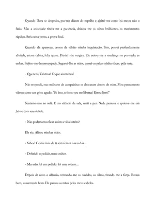 Quando Dora se despediu, pus-me diante do espelho e ajeitei-me como há meses não o
fazia. Mas a ansiedade tirava-me a paciência, deixava-me os olhos brilhantes, os movimentos
rápidos. Seria uma prova, a prova final.
Quando ele apareceu, cessou de súbito minha inquietação. Sim, pensei profundamente
aliviada, estava calma, feliz quase: Daniel não surgira. Ele notou-me a mudança no penteado, as
unhas. Beijou-me despreocupado. Segurei-lhe as mãos, passei-as pelas minhas faces, pela testa.
- Que tens, Cristina? O que aconteceu?
Não respondi, mas milhares de campainhas se chocaram dentro de mim. Meu pensamento
vibrou como um grito agudo: “Só isso, só isso: vou me libertar! Estou livre!”
Sentamo-nos no sofá. E no silêncio da sala, senti a paz. Nada pensava e apoiava-me em
Jaime com serenidade.
- Não poderíamos ficar assim a vida inteira?
Ele riu. Alisou minhas mãos.
- Sabes? Gosto mais de ti sem verniz nas unhas...
- Deferido o pedido, meu senhor.
- Mas não foi um pedido: foi uma ordem...
Depois de novo o silêncio, ventando-me os ouvidos, os olhos, tirando-me a força. Estava
bom, suavemente bom. Ele passou as mãos pelos meus cabelos.
 