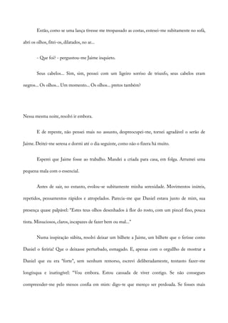 Então, como se uma lança tivesse me trespassado as costas, entesei-me subitamente no sofá,
abri os olhos, fitei-os, dilatados, no ar...
- Que foi? - perguntou-me Jaime inquieto.
Seus cabelos... Sim, sim, pensei com um ligeiro sorriso de triunfo, seus cabelos eram
negros... Os olhos... Um momento... Os olhos... pretos também?
Nessa mesma noite, resolvi ir embora.
E de repente, não pensei mais no assunto, despreocupei-me, tornei agradável o serão de
Jaime. Deitei-me serena e dormi até o dia seguinte, como não o fizera há muito.
Esperei que Jaime fosse ao trabalho. Mandei a criada para casa, em folga. Arrumei uma
pequena mala com o essencial.
Antes de sair, no entanto, evolou-se subitamente minha serenidade. Movimentos inúteis,
repetidos, pensamentos rápidos e atropelados. Parecia-me que Daniel estava junto de mim, sua
presença quase palpável: “Estes teus olhos desenhados à flor do rosto, com um pincel fino, pouca
tinta. Minuciosos, claros, incapazes de fazer bem ou mal...”
Numa inspiração súbita, resolvi deixar um bilhete a Jaime, um bilhete que o ferisse como
Daniel o feriria! Que o deixasse perturbado, esmagado. E, apenas com o orgullho de mostrar a
Daniel que eu era “forte”, sem nenhum remorso, escrevi deliberadamente, tentanto fazer-me
longínqua e inatingível: “Vou embora. Estou cansada de viver contigo. Se não consegues
compreender-me pelo menos confia em mim: digo-te que mereço ser perdoada. Se fosses mais
 