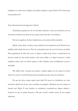 inteligente, eu te diria: não me julgues, não perdoes, ninguém é capaz de fazê-lo. No entanto, para
tua paz, perdoa-me”.
Tomei silenciosamente meu lugar junto a Daniel.
Gradualmente apoderei-me de sua vida diária, substituí-o, como uma enfermeira, em seus
movimentos. Cuidei de seus livros, de suas roupas, tornei mais claro o seu ambiente.
Ele não mo agradecia. Aceitava simplesmente, como aceitara minha companhia.
Quanto a mim, desde o instante em que saltando do trem aproximei-me de Daniel sem ser
repelida, minha atitude foi uma só. Nem de contentamento por ele, nem de remorsos por Jaime.
Nem propriamente de alívio. Era como se voltasse à minha fonte. Como se anteriormente me
tivessem cortado de uma rocha, lançado à vida como mulher e eu depois retornasse à minha
verdadeira matriz, como um último suspiro, os olhos fechados, serena, imobilizando-me para a
eternidade.
Não refletia sobre a situação, mas quando a analisava alguma vez era sempre do mesmo
modo: vivo com ele e é tudo. Permanecia junto do poderoso, do que sabia, isso me bastava.
Por que não durou sempre aquela morte ideal? Um pouco de clarividência, em certos
momentos, advertia-me de que a paz só poderia ser passageira. Adivinhava que nem sempre me
bastaria viver Daniel. E mais afundava na inexistência, concedendo-me tréguas, adiando o
momento em que eu própria buscaria a vida, para descobrir sozinha, através de meu próprio
sofrimento.
 