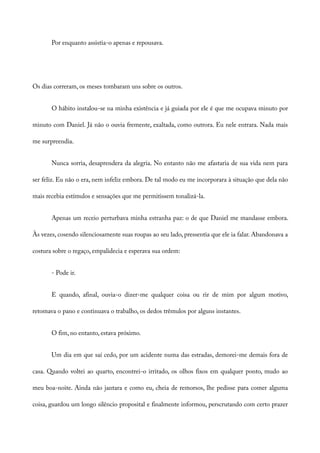 Por enquanto assistia-o apenas e repousava.
Os dias correram, os meses tombaram uns sobre os outros.
O hábito instalou-se na minha existência e já guiada por ele é que me ocupava minuto por
minuto com Daniel. Já não o ouvia fremente, exaltada, como outrora. Eu nele entrara. Nada mais
me surpreendia.
Nunca sorria, desaprendera da alegria. No entanto não me afastaria de sua vida nem para
ser feliz. Eu não o era, nem infeliz embora. De tal modo eu me incorporara à situação que dela não
mais recebia estímulos e sensações que me permitissem tonalizá-la.
Apenas um receio perturbava minha estranha paz: o de que Daniel me mandasse embora.
Às vezes, cosendo silenciosamente suas roupas ao seu lado, pressentia que ele ia falar. Abandonava a
costura sobre o regaço, empalidecia e esperava sua ordem:
- Pode ir.
E quando, afinal, ouvia-o dizer-me qualquer coisa ou rir de mim por algum motivo,
retomava o pano e continuava o trabalho, os dedos trêmulos por alguns instantes.
O fim, no entanto, estava próximo.
Um dia em que saí cedo, por um acidente numa das estradas, demorei-me demais fora de
casa. Quando voltei ao quarto, encontrei-o irritado, os olhos fixos em qualquer ponto, mudo ao
meu boa-noite. Ainda não jantara e como eu, cheia de remorsos, lhe pedisse para comer alguma
coisa, guardou um longo silêncio proposital e finalmente informou, perscrutando com certo prazer
 