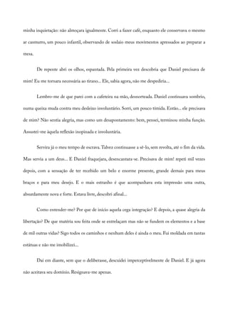 minha inquietação: não almoçara igualmente. Corri a fazer café, enquanto ele conservava o mesmo
ar casmurro, um pouco infantil, observando de soslaio meus movimentos apressados ao preparar a
mesa.
De repente abri os olhos, espantada. Pela primeira vez descobria que Daniel precisava de
mim! Eu me tornara necessária ao tirano... Ele, sabia agora, não me despediria...
Lembro-me de que parei com a cafeteira na mão, desnorteada. Daniel continuava sombrio,
numa queixa muda contra meu desleixo involuntário. Sorri, um pouco tímida. Então... ele precisava
de mim? Não sentia alegria, mas como um desapontamento: bem, pensei, terminou minha função.
Assustei-me àquela reflexão inopinada e involuntária.
Servira já o meu tempo de escrava.Talvez continuasse a sê-lo, sem revolta, até o fim da vida.
Mas servia a um deus... E Daniel fraquejara, desencantara-se. Precisava de mim! repeti mil vezes
depois, com a sensação de ter recebido um belo e enorme presente, grande demais para meus
braços e para meu desejo. E o mais estranho é que acompanhava esta impressão uma outra,
absurdamente nova e forte. Estava livre, descobri afinal...
Como entender-me? Por que de início aquela cega integração? E depois, a quase alegria da
libertação? De que matéria sou feita onde se entrelaçam mas não se fundem os elementos e a base
de mil outras vidas? Sigo todos os caminhos e nenhum deles é ainda o meu. Fui moldada em tantas
estátuas e não me imobilizei...
Daí em diante, sem que o deliberasse, descuidei imperceptivelmente de Daniel. E já agora
não aceitava seu domínio. Resignava-me apenas.
 
