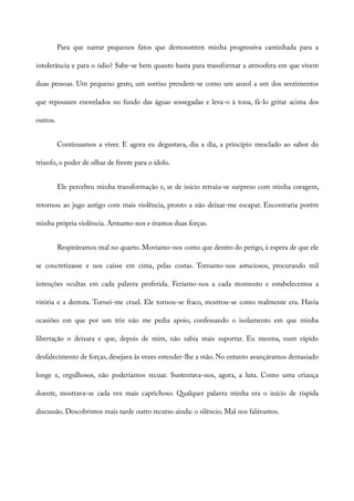 Para que narrar pequenos fatos que demonstrem minha progressiva caminhada para a
intolerância e para o ódio? Sabe-se bem quanto basta para transformar a atmosfera em que vivem
duas pessoas. Um pequeno gesto, um sorriso prendem-se como um anzol a um dos sentimentos
que repousam enovelados no fundo das águas sossegadas e leva-o à tona, fá-lo gritar acima dos
outros.
Continuamos a viver. E agora eu degustava, dia a dia, a princípio mesclado ao sabor do
triunfo, o poder de olhar de frente para o ídolo.
Ele percebeu minha transformação e, se de início retraiu-se surpreso com minha coragem,
retornou ao jugo antigo com mais violência, pronto a não deixar-me escapar. Encontraria porém
minha própria violência. Armamo-nos e éramos duas forças.
Respirávamos mal no quarto. Movíamo-nos como que dentro do perigo, à espera de que ele
se concretizasse e nos caísse em cima, pelas costas. Tornamo-nos astuciosos, procurando mil
intenções ocultas em cada palavra proferida. Feríamo-nos a cada momento e estabelecemos a
vitória e a derrota. Tornei-me cruel. Ele tornou-se fraco, mostrou-se como realmente era. Havia
ocasiões em que por um triz não me pedia apoio, confessando o isolamento em que minha
libertação o deixara e que, depois de mim, não sabia mais suportar. Eu mesma, num rápido
desfalecimento de forças, desejava às vezes estender-lhe a mão. No entanto avançáramos demasiado
longe e, orgulhosos, não poderíamos recuar. Sustentava-nos, agora, a luta. Como uma criança
doente, mostrava-se cada vez mais caprichoso. Qualquer palavra minha era o início de ríspida
discussão. Descobrimos mais tarde outro recurso ainda: o silêncio. Mal nos falávamos.
 