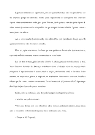 E por que então não nos separávamos, uma vez que nenhum laço sério nos prendia? ele não
mo propunha porque se habituara à minha ajuda e igualmente não conseguiria mais viver sem
alguém sobre quem exercesse poder, para quem fosse rei, desde que não o era em parte alguma. E
talvez mesmo já amasse minha companhia, ele que sempre fora tão solitário. Quanto a mim -
sentia prazer em odiá-lo.
Até as novas relações foram invadidas pelo hábito. (Vivi com Daniel perto de dois anos.) Já
agora nem mesmo o ódio. Estávamos cansados.
Uma vez, após uma semana de chuva que nos aprisionara durante dias juntos no quarto,
esgotando ao limite os nossos nervos - uma vez deu-se a conclusão.
Era um fim de tarde, precocemente sombrio. A chuva gotejava monotonamente lá fora.
Pouco faláramos durante o dia. Daniel, o rosto branco sobre a “écharpe” escura do pescoço, olhava
pela janela. A água embaciara os vidros; puxou o lenço e, atentamente, como se de súbito o fato
crescesse de importãncia, pôs-se a limpá-los, os movimentos minuciosos e cuidados, traindo o
esforço que lhe custava conter o enervamento. Eu o observava, de pé, junto ao sofá. O tique-taque
do relógio latejava dentro do quarto, arquejante.
Então, como se continuasse uma discussão, falei para minha própria surpresa:
- Mas isto não pode continuar...
Voltou-se e deparei com seus olhos frios, talvez curiosos, certamente irônicos. Toda minha
raiva se concentrou neste momento e pesou-me no peito como uma pedra.
- De que te ris? Perguntei.
 