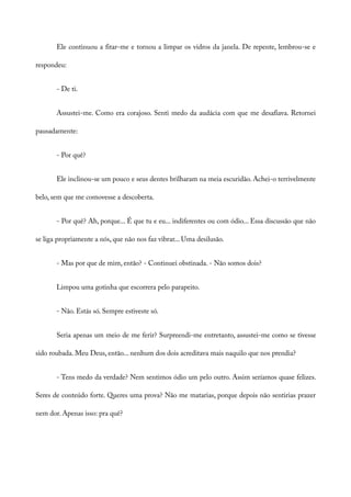 Ele continuou a fitar-me e tornou a limpar os vidros da janela. De repente, lembrou-se e
respondeu:
- De ti.
Assustei-me. Como era corajoso. Senti medo da audácia com que me desafiava. Retornei
pausadamente:
- Por quê?
Ele inclinou-se um pouco e seus dentes brilharam na meia escuridão. Achei-o terrivelmente
belo, sem que me comovesse a descoberta.
- Por quê? Ah, porque... É que tu e eu... indiferentes ou com ódio... Essa discussão que não
se liga propriamente a nós, que não nos faz vibrar... Uma desilusão.
- Mas por que de mim, então? - Continuei obstinada. - Não somos dois?
Limpou uma gotinha que escorrera pelo parapeito.
- Não. Estás só. Sempre estiveste só.
Seria apenas um meio de me ferir? Surpreendi-me entretanto, assustei-me como se tivesse
sido roubada. Meu Deus, então... nenhum dos dois acreditava mais naquilo que nos prendia?
- Tens medo da verdade? Nem sentimos ódio um pelo outro. Assim seríamos quase felizes.
Seres de conteúdo forte. Queres uma prova? Não me matarias, porque depois não sentirias prazer
nem dor. Apenas isso: pra quê?
 