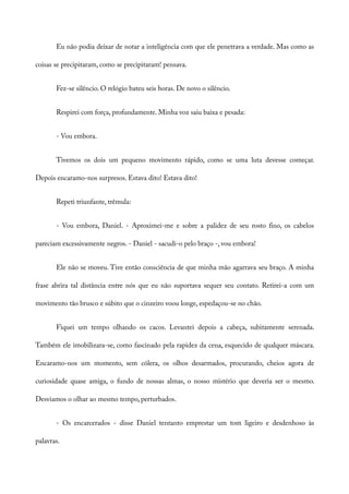 Eu não podia deixar de notar a inteligência com que ele penetrava a verdade. Mas como as
coisas se precipitaram, como se precipitaram! pensava.
Fez-se silêncio. O relógio bateu seis horas. De novo o silêncio.
Respirei com força, profundamente. Minha voz saiu baixa e pesada:
- Vou embora.
Tivemos os dois um pequeno movimento rápido, como se uma luta devesse começar.
Depois encaramo-nos surpresos. Estava dito! Estava dito!
Repeti triunfante, trêmula:
- Vou embora, Daniel. - Aproximei-me e sobre a palidez de seu rosto fino, os cabelos
pareciam excessivamente negros. - Daniel - sacudi-o pelo braço -, vou embora!
Ele não se moveu. Tive então consciência de que minha mão agarrava seu braço. A minha
frase abrira tal distância entre nós que eu não suportava sequer seu contato. Retirei-a com um
movimento tão brusco e súbito que o cinzeiro voou longe, espedaçou-se no chão.
Fiquei um tempo olhando os cacos. Levantei depois a cabeça, subitamente serenada.
Também ele imobilizara-se, como fascinado pela rapidez da cena, esquecido de qualquer máscara.
Encaramo-nos um momento, sem cólera, os olhos desarmados, procurando, cheios agora de
curiosidade quase amiga, o fundo de nossas almas, o nosso mistério que deveria ser o mesmo.
Desviamos o olhar ao mesmo tempo, perturbados.
- Os encarcerados - disse Daniel tentanto emprestar um tom ligeiro e desdenhoso às
palavras.
 