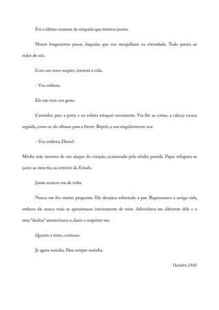 Foi o último instante de simpatia que tivemos juntos.
Houve longuíssima pausa, daquelas que nos mergulham na eternidade. Tudo parara ao
redor de nós.
Com um novo suspiro, retornei à vida.
- Vou embora.
Ele não teve um gesto.
Caminhei para a porta e na soleira estaquei novamente. Via-lhe as costas, a cabeça escura
erguida, como se ele olhasse para a frente. Repeti, a voz singularmente oca:
- Vou embora, Daniel.
Minha mãe morrera de um ataque do coração, ocasionado pela minha partida. Papai refugiara-se
junto ao meu tio, no interior do Estado.
Jaime aceitou-me de volta.
Nunca me fez muitas perguntas. Ele desejava sobretudo a paz. Regressamos à antiga vida,
embora ele nunca mais se aproximasse inteiramente de mim. Adivinhava-me diferente dele e o
meu “deslize” atemorizava-o, fazia-o respeitar-me.
Quanto a mim, continuo.
Já agora sozinha. Para sempre sozinha.
Outubro 1941
 