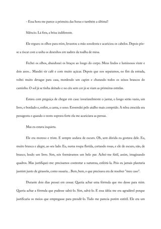 - Essa hora me parece a primeira das horas e também a última!!
Silêncio. Lá fora, a brisa indiferente.
Ele ergueu os olhos para mim, levantou a mão sonolenta e acariciou os cabelos. Depois pôs-
se a riscar com a unha os desenhos em xadrez da toalha de mesa.
Fechei os olhos, abandonei os braços ao longo do corpo. Meus lindos e luminosos vinte e
dois anos... Mandei vir café e com muito açúcar. Depois que nos separamos, no fim da estrada,
voltei muito devagar para casa, mordendo um capim e chutando todos os seixos brancos do
caminho. O sol já se tinha deitado e no céu sem cor já se viam as primeiras estrelas.
Estava com preguiça de chegar em casa: invariavelmente o jantar, o longo serão vazio, um
livro, o bordado e, enfim, a cama, o sono. Enveredei pelo atalho mais comprido. A relva crescida era
penugenta e quando o vento soprava forte ela me acariciava as pernas.
Mas eu estava inquieta.
Ele era moreno e triste. E sempre andava de escuro. Oh, sem dúvida eu gostava dele. Eu,
muito branca e alegre, ao seu lado. Eu, numa roupa florida, cortando rosas, e ele de escuro, não, de
branco, lendo um livro. Sim, nós formávamos um belo par. Achei-me fútil, assim, imaginando
quadros. Mas justifiquei-me: precisamos contentar a natureza, enfeitá-la. Pois eu jamais plantaria
jasmim junto de girassóis, como ousaria... Bem, bem, o que precisava era de resolver "meu caso".
Durante dois dias pensei em cessar. Queria achar uma fórmula que mo desse para mim.
Queria achar a fórmula que pudesse salvá-lo. Sim, salvá-lo. E essa idéia me era agradável porque
justificaria os meios que empregasse para prendê-lo. Tudo me parecia porém estéril. Ele era um
 