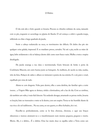 O Delírio
O dia está alto e forte quando se levanta. Procura os chinelos embaixo da cama, tateando
com os pés, enquanto se aconchega no pijama de flanela. O sol começa a cobrir o guarda-roupa,
refletindo no chão o largo quadrado da janela.
Sente a cabeça endurecida na nuca, os movimentos tão difíceis. Os dedos dos pés são
qualquer coisa gelada, impessoal. E os maxilares presos, cerrados. Vai até a pia, enche as mãos de
água, bebe avidamente e ela se balança dentro dele como num frasco vazio. Molha a testa e respira
desafogado.
Da janela enxerga a rua clara e movimentada. Guris brincam de botão à porta da
Confeitaria Mascote, um carro buzina junto ao botequim. As mulheres, de sacola na mão, suadas,
vêm da feira. Pedaços de nabos e alfaces se misturam à poeira da rua estreita. E o sol, puro e cruel,
espalhado por cima de tudo.
Afasta-se com desgosto. Volta para dentro, olha a cama desfeita, tão familiar após a noite
insone... a Virgem-Mãe agora se destaca, nítida e dominadora, sob a luz do dia. Com as sombras,
ela também um vulto, é mais fácil descrer. Vai andando devagar, arrastando as pernas moles, levanta
os lençóis, bate no travesseiro e mete-se lá dentro, com um suspiro. Torna-se tão humilde diante da
rua viva e do sol indiferente... Na sua cama, no seu quarto, os olhos fechados, ele é rei.
Encolhe-se profundamente, como se lá fora chovesse, chovesse, e aqui uns braços
silenciosos e mornos atraíssem-no e o transformassem num menino pequeno, pequeno e morto.
Morto. Ah, é o delírio... É o delírio. Uma luz muito doce se espalha sobre a Terra como um
 