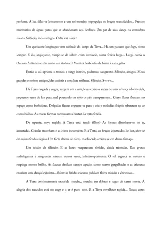 perfume. A lua dilui-se lentamente e um sol-menino espreguiça os braços translúcidos... Frescos
murmúrios de águas puras que se abandonam aos declives. Um par de asas dança na atmosfera
rosada. Silêncio, meus amigos. O dia vai nascer.
Um queixume longínquo vem subindo do corpo da Terra... Há um pássaro que foge, como
sempre. E ela, arquejante, rompe-se de súbito com estrondo, numa ferida larga... Larga como o
Oceano Atlântico e não como um rio louco! Vomita borbotões de barro a cada grito.
Então o sol apruma o tronco e surge inteiro, poderoso, sangrento. Silêncio, amigos. Meus
grandes e nobres amigos, ides assistir a uma luta milenar. Silêncio. S-s-s-s...
Da Terra rasgada e negra, surgem um a um, leves como o sopro de uma criança adormecida,
pequenos seres de luz pura, mal pousando no solo os pés transparentes... Cores lilases flutuam no
espaço como borboletas. Delgadas flautas erguem-se para o céu e melodias frágeis rebentam no ar
como bolhas. As róseas formas continuam a brotar da terra ferida.
De repente, novo rugido. A Terra está tendo filhos? As formas dissolvem-se no ar,
assustadas. Corolas murcham e as cores escurecem. E a Terra, os braços contraídos de dor, abre-se
em novas fendas negras. Um forte cheiro de barro machucado arrasta-se em densa fumaça.
Um século de silêncio. E as luzes reaparecem tímidas, ainda trêmulas. Das grutas
resfolegantes e sangrentas nascem outros seres, ininterruptamente. O sol esgarça as nuvens e
respinga morno brilho. As flautas desfiam cantos agudos como suaves gargalhadas e as criaturas
ensaiam uma dança levíssima... Sobre as feridas escuras pululam flores miúdas e cheirosas...
A Terra continuamente exaurida murcha, murcha em dobras e rugas de carne morta. A
alegria dos nascidos está no auge e o ar é puro som. E a Terra envelhece rápida... Novas cores
 
