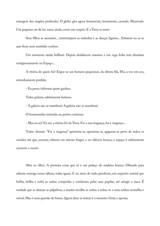 emergem dos rasgões profundos. O globo gira agora lentamente, lentamente, cansado. Morrendo.
Um pequeno ser de luz nasce ainda, como um suspiro. E a Terra se some.
Seus filhos se assustam... interrompem as melodias e as danças ligeiras... Esbatem no ar as
asas finas num zumbido confuso.
Um momento ainda brilham. Depois desfalecem exaustos e em cega linha reta afundam
vertiginosamente no Espaço...
A vitória de quem foi? Ergue-se um homem pequenino, da última fila. Diz, a voz em eco,
estranhamente perdida:
- Eu posso informar quem ganhou.
Todos gritam, subitamente furiosos.
- A galeria não se manifesta! A galeria não se manifesta!
O homenzinho intimida-se, porém continua:
- Mas eu sei! Eu sei: a vitória foi da Terra. Foi a sua vingança, foi a vingança...
Todos choram. “Foi a vingança” aproxima-se, aproxima-se, agiganta-se perto de todos os
ouvidos até que, enorme, rebenta em raivoso fragor. e no silêncio brusco, o espaço é subitamente
cinzento e morto.
Abre os olhos. A primeira coisa que vê é um pedaço de madeira branca. Olhando para
adiante enxerga novas tábuas, todas iguais. E no meio de tudo, pendente, um esquisito animal que
brilha, brilha e enfia as unhas compridas e cintilantes pelas suas pupilas, até atingir a nuca. É
verdade que se abaixar as pálpebras, a aranha recolhe as unhas e reduz-se a uma nódoa vermelha e
móvel. Mas é uma questão de honra. Quem deve se retirar é o monstro. Grita e aponta:
 
