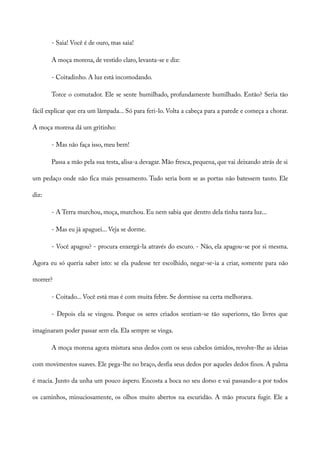 - Saia! Você é de ouro, mas saia!
A moça morena, de vestido claro, levanta-se e diz:
- Coitadinho. A luz está incomodando.
Torce o comutador. Ele se sente humilhado, profundamente humilhado. Então? Seria tão
fácil explicar que era um lâmpada... Só para feri-lo. Volta a cabeça para a parede e começa a chorar.
A moça morena dá um gritinho:
- Mas não faça isso, meu bem!
Passa a mão pela sua testa, alisa-a devagar. Mão fresca, pequena, que vai deixando atrás de si
um pedaço onde não fica mais pensamento. Tudo seria bom se as portas não batessem tanto. Ele
diz:
- A Terra murchou, moça, murchou. Eu nem sabia que dentro dela tinha tanta luz...
- Mas eu já apaguei... Veja se dorme.
- Você apagou? - procura enxergá-la através do escuro. - Não, ela apagou-se por si mesma.
Agora eu só queria saber isto: se ela pudesse ter escolhido, negar-se-ia a criar, somente para não
morrer?
- Coitado... Você está mas é com muita febre. Se dormisse na certa melhorava.
- Depois ela se vingou. Porque os seres criados sentiam-se tão superiores, tão livres que
imaginaram poder passar sem ela. Ela sempre se vinga.
A moça morena agora mistura seus dedos com os seus cabelos úmidos, revolve-lhe as ideias
com movimentos suaves. Ele pega-lhe no braço, desfia seus dedos por aqueles dedos finos. A palma
é macia. Junto da unha um pouco áspero. Encosta a boca no seu dorso e vai passando-a por todos
os caminhos, minuciosamente, os olhos muito abertos na escuridão. A mão procura fugir. Ele a
 