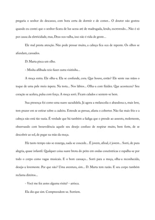 pregaria o senhor do descanso, com hora certa de dormir e de comer... O doutor não gostou
quando eu contei que o senhor ficava de luz acesa até de madrugada, lendo, escrevendo... Não é só
por causa da eletricidade, mas, Deus nos valha, isso não é vida de gente...
Ele mal presta atenção. Não pode pensar muito, a cabeça fica oca de repente. Os olhos se
afundam, cansados.
D. Marta pisca um olho.
- Minha afilhada veio fazer outra visitinha...
A moça entra. Ele olha-a. Ela se confunde, cora. Que houve, então? Ele sente nas mãos o
toque de uma pele meio áspera. Na testa... Nos lábios... Olha-a com fixidez. Que aconteceu? Seu
coração se acelera, pulsa com força. A moça sorri. Ficam calados e sentem-se bem.
Sua presença foi como uma suave sacudidela. Já agora a melancolia o abandona e, mais leve,
tem prazer em se estirar sobre a cadeira. Estende as pernas, afasta o cobertor. Não faz mais frio e a
cabeça não está tão vazia. É verdade que há também a fadiga que o prende ao assento, molemente,
observando com benevolência aquele seu desejo confuso de respirar muito, bem forte, de se
descobrir ao sol, de pegar na mão da moça.
Há tanto tempo não se enxerga, nada se concede... É jovem, afinal, é jovem... Sorri, de pura
alegria, quase infantil. Qualquer coisa suave brota do peito em ondas concêntricas e espalha-se por
todo o corpo como vagas musicais. E o bom cansaço... Sorri para a moça, olha-a reconhecido,
deseja-a levemente. Por que não? Uma aventura, sim... D. Marta tem razão. E seu corpo também
reclama direitos...
- Você me fez antes alguma visita? - arrisca.
Ela diz que sim. Compreendem-se. Sorriem.
 