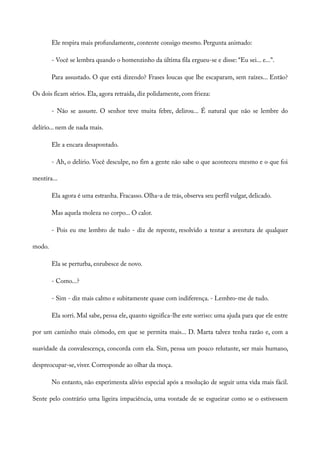 Ele respira mais profundamente, contente consigo mesmo. Pergunta animado:
- Você se lembra quando o homenzinho da última fila ergueu-se e disse: “Eu sei... e...”.
Para assustado. O que está dizendo? Frases loucas que lhe escaparam, sem raízes... Então?
Os dois ficam sérios. Ela, agora retraída, diz polidamente, com frieza:
- Não se assuste. O senhor teve muita febre, delirou... É natural que não se lembre do
delírio... nem de nada mais.
Ele a encara desapontado.
- Ah, o delírio. Você desculpe, no fim a gente não sabe o que aconteceu mesmo e o que foi
mentira...
Ela agora é uma estranha. Fracasso. Olha-a de trás, observa seu perfil vulgar, delicado.
Mas aquela moleza no corpo... O calor.
- Pois eu me lembro de tudo - diz de repente, resolvido a tentar a aventura de qualquer
modo.
Ela se perturba, enrubesce de novo.
- Como...?
- Sim - diz mais calmo e subitamente quase com indiferença. - Lembro-me de tudo.
Ela sorri. Mal sabe, pensa ele, quanto significa-lhe este sorriso: uma ajuda para que ele entre
por um caminho mais cômodo, em que se permita mais... D. Marta talvez tenha razão e, com a
suavidade da convalescença, concorda com ela. Sim, pensa um pouco relutante, ser mais humano,
despreocupar-se, viver. Corresponde ao olhar da moça.
No entanto, não experimenta alívio especial após a resolução de seguir uma vida mais fácil.
Sente pelo contrário uma ligeira impaciência, uma vontade de se esgueirar como se o estivessem
 