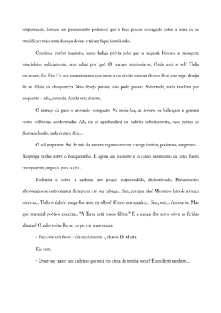 empurrando. Invoca um pensamento poderoso que o faça pousar sossegado sobre a ideia de se
modificar: mais uma doença dessas e talvez fique inutilizado.
Continua porém inquieto, numa fadiga prévia pelo que se seguirá. Procura a paisagem,
insatisfeito subitamente, sem saber por quê. O terraço sombreia-se. Onde está o sol? Tudo
escureceu, faz frio. Há um momento em que sente a escuridão mesmo dentro de si, um vago desejo
de se diluir, de desaparecer. Não deseja pensar, não pode pensar. Sobretudo, nada resolver por
enquanto - adia, covarde. Ainda está doente.
O terraço dá para o arvoredo compacto. Na meia-luz, as árvores se balançam e gemem
como velhinhas conformadas. Ah, ele se aprofundará na cadeira infinitamente, suas pernas se
desmancharão, nada restará dele...
O sol reaparece. Sai de trás da nuvem vagarosamente e surge inteiro, poderoso, sangrento...
Respinga brilho sobre o bosquezinho. E agora seu sussurro é o canto suavíssimo de uma flauta
transparente, erguida para o céu...
Endireita-se sobre a cadeira, um pouco surpreendido, deslumbrado. Pensamentos
alvoroçados se entrecruzam de repente em sua cabeça... Sim, por que não? Mesmo o fato de a moça
morena... Todo o delírio surge-lhe ante os olhos? Como um quadro... Sim, sim... Anima-se. Mas
que material poético encerra... “A Terra está tendo filhos.” E a dança dos seres sobre as feridas
abertas? O calor volta-lhe ao corpo em leves ondas.
- Faça-me um favor - diz avidamente -, chame D. Marta.
Ela vem.
- Quer-me trazer um caderno que está em cima de minha mesa? E um lápis também...
 
