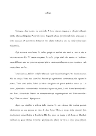 A Fuga
Começou a ficar escuro e ela teve medo. A chuva caía sem tréguas e as calçadas brilhavam
úmidas à luz das lâmpadas. Passavam pessoas de guarda-chuva, impermeável, muito apressadas, os
rostos cansados. Os automóveis deslizavam pelo asfalto molhado e uma ou outra buzina tocava
maciamente.
Quis sentar-se num banco do jardim, porque na verdade não sentia a chuva e não se
importava com o frio. Só mesmo um pouco de medo, porque ainda não resolvera o caminho a
tomar. O banco seria um ponto de repouso. Mas os transeuntes olhavam-na com estranheza e ela
prosseguia na marcha.
Estava cansada. Pensava sempre: “Mas que é que vai acontecer agora?” Se ficasse andando.
Não era solução. Voltar para casa? Não. Receava que alguma força a empurrasse para o ponto de
partida. Tonta como estava, fechou os olhos e imaginou um grande turbilhão saindo do “Lar
Elvira”, aspirando-a violentamente e recolocando-a junto da janela, o livro na mão recompondo a
cena diária. Assustou-se. Esperou um momento em que ninguém passava para dizer com toda a
força: “Você não voltará.” Apaziguou-se.
Agora que decidira ir embora tudo renascia. Se não estivesse tão confusa, gostaria
infinitamente do que pensara ao cabo de duas horas: “Bem, as coisas ainda existem”. Sim,
simplesmente extraordinária a descoberta. Há doze anos era casada e três horas de liberdade
restituíam-na quase inteira a si mesma: - primeira coisa a fazer era ver se as coisas ainda existiam.
 