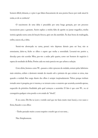 homem difícil, distante, e o pior é que falava francamente de seus pontos fracos: por onde atacá-lo
então, se ele se conhecia?
O nascimento de uma idéia é precedido por uma longa gestação, por um processo
inconsciente para o gestante. Assim explico a minha falta de apetite no jantar magnífico, minha
insônia agitada numa cama de lençóis frescos, após um dia atarefado. Às duas horas da madrugada,
enfim, nasceu ela, a idéia.
Sentei-me alvoroçada na cama, pensei: veio depressa demais para ser boa; não se
entusiasme; deite-se, feche os olhos e espere que venha a serenidade. Levantei-me porém e,
descalça para não acordar Mira, pus-me a andar pelo quarto, como um homem de negócios à
espera do resultado da Bolsa. Porém cada vez mais parecia-me que achara a solução.
Com efeito, homens como W... passam a vida à procura da verdade, entram pelos labirintos
mais estreitos, ceifam e destroem metade do mundo sob o pretexto de que cortam os erros, mas
quando a verdade lhes surge diante dos olhos é sempre inopinadamente. Talvez porque tenham
tomado amor à pesquisa, por si mesma, e se tornem como o avarento que acumula, acumula apenas,
esquecido da primitiva finalidade pela qual começou a acumular. O fato é que com W... eu só
conseguiria qualquer coisa pondo-o em estado de "shock".
E eis como. Dir-lhe-ia (com o vestido azul que me fazia muito mais loura), a voz suave e
firme, fixando-o nos olhos:
- Tenho pensado muito a nosso respeito e resolvi que só nos resta...
Não. Simplesmente.
 