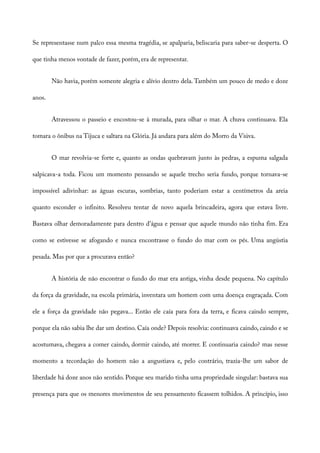 Se representasse num palco essa mesma tragédia, se apalparia, beliscaria para saber-se desperta. O
que tinha menos vontade de fazer, porém, era de representar.
Não havia, porém somente alegria e alívio dentro dela. Também um pouco de medo e doze
anos.
Atravessou o passeio e encostou-se à murada, para olhar o mar. A chuva continuava. Ela
tomara o ônibus na Tijuca e saltara na Glória. Já andara para além do Morro da Viúva.
O mar revolvia-se forte e, quanto as ondas quebravam junto às pedras, a espuma salgada
salpicava-a toda. Ficou um momento pensando se aquele trecho seria fundo, porque tornava-se
impossível adivinhar: as águas escuras, sombrias, tanto poderiam estar a centímetros da areia
quanto esconder o infinito. Resolveu tentar de novo aquela brincadeira, agora que estava livre.
Bastava olhar demoradamente para dentro d’água e pensar que aquele mundo não tinha fim. Era
como se estivesse se afogando e nunca encontrasse o fundo do mar com os pés. Uma angústia
pesada. Mas por que a procurava então?
A história de não encontrar o fundo do mar era antiga, vinha desde pequena. No capítulo
da força da gravidade, na escola primária, inventara um homem com uma doença engraçada. Com
ele a força da gravidade não pegava... Então ele caía para fora da terra, e ficava caindo sempre,
porque ela não sabia lhe dar um destino. Caía onde? Depois resolvia: continuava caindo, caindo e se
acostumava, chegava a comer caindo, dormir caindo, até morrer. E continuaria caindo? mas nesse
momento a tecordação do homem não a angustiava e, pelo contrário, trazia-lhe um sabor de
liberdade há doze anos não sentido. Porque seu marido tinha uma propriedade singular: bastava sua
presença para que os menores movimentos de seu pensamento ficassem tolhidos. A princípio, isso
 