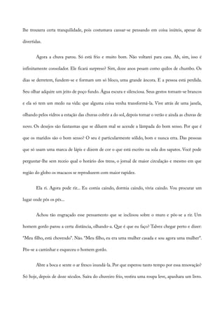 lhe trouxera certa tranquilidade, pois costumava cansar-se pensando em coisa inúteis, apesar de
divertidas.
Agora a chuva parou. Só está frio e muito bom. Não voltarei para casa. Ah, sim, isso é
infinitamente consolador. Ele ficará surpreso? Sim, doze anos pesam como quilos de chumbo. Os
dias se derretem, fundem-se e formam um só bloco, uma grande âncora. E a pessoa está perdida.
Seu olhar adquire um jeito de poço fundo. Água escura e silenciosa. Seus gestos tornam-se brancos
e ela só tem um medo na vida: que alguma coisa venha transformá-la. Vive atrás de uma janela,
olhando pelos vidros a estação das chuvas cobrir a do sol, depois tornar o verão e ainda as chuvas de
novo. Os desejos são fantasmas que se diluem mal se acende a lâmpada do bom senso. Por que é
que os maridos são o bom senso? O seu é particularmente sólido, bom e nunca erra. Das pessoas
que só usam uma marca de lápis e dizem de cor o que está escrito na sola dos sapatos. Você pode
perguntar-lhe sem receio qual o horário dos trens, o jornal de maior circulação e mesmo em que
região do globo os macacos se reproduzem com maior rapidez.
Ela ri. Agora pode rir... Eu comia caindo, dormia caindo, vivia caindo. Vou procurar um
lugar onde pôs os pés...
Achou tão engraçado esse pensamento que se inclinou sobre o muro e pôs-se a rir. Um
homem gordo parou a certa distância, olhando-a. Que é que eu faço? Talvez chegar perto e dizer:
“Meu filho, está chovendo”. Não. “Meu filho, eu era uma mulher casada e sou agora uma mulher”.
Pôs-se a caminhar e esqueceu o homem gordo.
Abre a boca e sente o ar fresco inundá-la. Por que esperou tanto tempo por essa renovação?
Só hoje, depois de doze séculos. Saíra do chuveiro frio, vestira uma roupa leve, apanhara um livro.
 