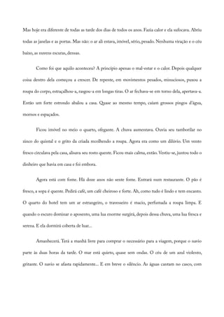 Mas hoje era diferente de todas as tarde dos dias de todos os anos. Fazia calor e ela sufocava. Abriu
todas as janelas e as portas. Mas não: o ar ali estava, imóvel, sério, pesado. Nenhuma viração e o céu
baixo, as nuvens escuras, densas.
Como foi que aquilo aconteceu? A princípio apenas o mal-estar e o calor. Depois qualquer
coisa dentro dela começou a crescer. De repente, em movimentos pesados, minuciosos, puxou a
roupa do corpo, estraçalhou-a, rasgou-a em longas tiras. O ar fechava-se em torno dela, apertava-a.
Então um forte estrondo abalou a casa. Quase ao mesmo tempo, caíam grossos pingos d’água,
mornos e espaçados.
Ficou imóvel no meio o quarto, ofegante. A chuva aumentava. Ouvia seu tamborilar no
zinco do quintal e o grito da criada recolhendo a roupa. Agora era como um dilúvio. Um vento
fresco circulava pela casa, alisava seu rosto quente. Ficou mais calma, então. Vestiu-se, juntou todo o
dinheiro que havia em casa e foi embora.
Agora está com fome. Há doze anos não sente fome. Entrará num restaurante. O pão é
fresco, a sopa é quente. Pedirá café, um café cheiroso e forte. Ah, como tudo é lindo e tem encanto.
O quarto do hotel tem um ar estrangeiro, o travesseiro é macio, perfumada a roupa limpa. E
quando o escuro dominar o aposento, uma lua enorme surgirá, depois dessa chuva, uma lua fresca e
serena. E ela dormirá coberta de luar...
Amanhecerá. Terá a manhã livre para comprar o necessário para a viagem, porque o navio
parte às duas horas da tarde. O mar está quieto, quase sem ondas. O céu de um azul violento,
gritante. O navio se afasta rapidamente... E em breve o silêncio. As águas cantam no casco, com
 