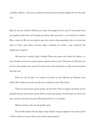 suavidade, cadência... Em torno, as gaivotas esvoaçam, brancas espumas fugidas do mar. Sim, tudo
isso!
Mas ela não tem suficiente dinheiro para viajar. As passagens são tão caras. E toda aquela chuva
que apanhou, deixou-lhe um frio agudo por dentro. Bem que pode ir a um hotel. Isso é verdade.
Mas os hotéis do Rio não são próprios para uma senhora desacompanhada, salvo os de primeira
classe. E nestes pode talvez encontrar algum conhecido do marido, o que certamente lhe
prejudicará os negócios.
Oh, tudo isso é mentira. Qual a verdade? Doze anos pesam como quilos de chumbo e os
dias se fecham em torno do corpo da gente e apertam cada vez mais. Volto para casa. Não posso ter
raiva de mim, porque estou cansada. E mesmo tudo está acontecendo, eu nada estou provocando.
São doze anos.
Entra em casa. É tarde e seu marido está lendo na cama. Diz-lhe que Rosinha esteve
doente. Não recebeu seu recado avisando que só voltaria de noite? Não, diz ele.
Toma um copo de leite quente porque não tem fome. Veste um pijama de flanela azul, de
pintinhas brancas, muito macio mesmo. Pede ao marido que apague a luz. Ele beija-a no rosto e diz
que o acorde às sete horas em ponto. Ela promete, ele torce o comutador.
Dentre as árvores, sobe uma luz grande e pura.
Fica de olhos abertos durante algum tempo. Depois enxuga as lágrimas com o lençol, fecha
os olhos e ajeita-se na cama. Sente o luar cobri-la vagarosamente.
 